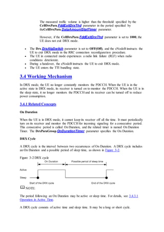 The measured traffic volume is higher than the threshold specified by the
CellDrxPara.FddExitDrxThd parameter in the period specified by
theCellDrxPara.DataAmountStatTimer parameter.
However, if the CellDrxPara.FddExitDrxThd parameter is set to 1000, the
UE does not exit DRX mode.
 The Drx.DrxAlgSwitch parameter is set to OFF(Off), and the eNodeB instructs the
UE to exit DRX mode in the RRC connection reconfiguration procedure.
 The UE in connected mode experiences a radio link failure (RLF) when radio
conditions deteriorate.
 During a handover, the eNodeB instructs the UE to exit DRX mode.
 The UE enters the TTI bundling state.
3.4 Working Mechanism
In DRX mode, the UE no longer constantly monitors the PDCCH. When the UE is in the
active state in DRX mode, its receiver is turned on to monitor the PDCCH. When the UE is in
the sleep state, it no longer monitors the PDCCH and its receiver can be turned off to reduce
power consumption.
3.4.1 Related Concepts
On Duration
When the UE is in DRX mode, it cannot keep its receiver off all the time. It must periodically
turn on its receiver and monitor the PDCCH for incoming signaling for a consecutive period.
This consecutive period is called On Duration, and the related timer is named On Duration
Timer. The DrxParaGroup.OnDurationTimer parameter specifies the On Duration.
DRX Cycle
A DRX cycle is the interval between two occurrences of On Duration. A DRX cycle includes
an On Duration and a possible period of sleep time, as shown in Figure 3-2.
Figure 3-2 DRX cycle
NOTE:
The period following an On Duration may be active or sleep time. For details, see 3.4.3.1
Operation in Active Time.
A DRX cycle consists of active time and sleep time. It may be a long or short cycle.
 