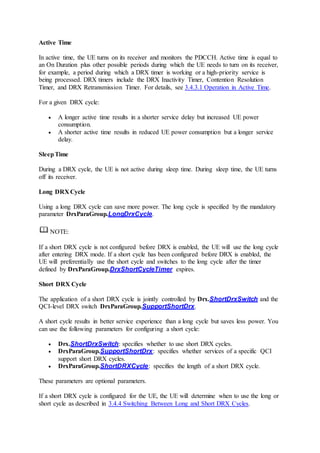 Active Time
In active time, the UE turns on its receiver and monitors the PDCCH. Active time is equal to
an On Duration plus other possible periods during which the UE needs to turn on its receiver,
for example, a period during which a DRX timer is working or a high-priority service is
being processed. DRX timers include the DRX Inactivity Timer, Contention Resolution
Timer, and DRX Retransmission Timer. For details, see 3.4.3.1 Operation in Active Time.
For a given DRX cycle:
 A longer active time results in a shorter service delay but increased UE power
consumption.
 A shorter active time results in reduced UE power consumption but a longer service
delay.
SleepTime
During a DRX cycle, the UE is not active during sleep time. During sleep time, the UE turns
off its receiver.
Long DRX Cycle
Using a long DRX cycle can save more power. The long cycle is specified by the mandatory
parameter DrxParaGroup.LongDrxCycle.
NOTE:
If a short DRX cycle is not configured before DRX is enabled, the UE will use the long cycle
after entering DRX mode. If a short cycle has been configured before DRX is enabled, the
UE will preferentially use the short cycle and switches to the long cycle after the timer
defined by DrxParaGroup.DrxShortCycleTimer expires.
Short DRX Cycle
The application of a short DRX cycle is jointly controlled by Drx.ShortDrxSwitch and the
QCI-level DRX switch DrxParaGroup.SupportShortDrx.
A short cycle results in better service experience than a long cycle but saves less power. You
can use the following parameters for configuring a short cycle:
 Drx.ShortDrxSwitch: specifies whether to use short DRX cycles.
 DrxParaGroup.SupportShortDrx: specifies whether services of a specific QCI
support short DRX cycles.
 DrxParaGroup.ShortDRXCycle: specifies the length of a short DRX cycle.
These parameters are optional parameters.
If a short DRX cycle is configured for the UE, the UE will determine when to use the long or
short cycle as described in 3.4.4 Switching Between Long and Short DRX Cycles.
 