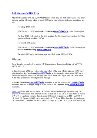 3.4.2 Startup of a DRX Cycle
After the UE enters DRX mode, the On Duration Timer may not start immediately. The timer
starts up and the UE starts a long or short DRX cycle only when the following conditions are
met:
 For a long DRX cycle:
[(SFN x 10) + SSFN] modulo DrxParaGroup.LongDRXCycle = DRX start offset
The long DRX cycle starts at the time specified by the system frame number (SFN) or
system subframe number (SSFN).
 For a short DRX cycle:
[(SFN x 10) + SSFN] modulo DrxParaGroup.ShortDRXCycle = (DRX start offset)
modulo DrxParaGroup.ShortDRXCycle
The short DRX cycle starts at the time specified by the SFN or SSFN.
NOTE:
These formulas are defined in section 5.7 "Discontinuous Reception (DRX)" of 3GPP TS
36.321 V10.5.0.
In these formulas, DRX start offset is the start offset of the long DRX cycle, and (DRX start
offset) modulo DrxParaGroup.ShortDRXCycle is the start offset of the short DRX cycle.
The eNodeB notifies the UE of the long DRX cycle, short DRX cycle, and DRX start offset
in the RRC Connection Reconfiguration message.
If the DrxParaGroup.ShortDRXCycle parameter is set, the value of the LongDrxCycle
parameter must be an integer multiple of the value of the DrxParaGroup.ShortDRXCycle
parameter.
Figure 3-3 shows how the UE enters DRX mode. The eNodeB assigns the same long DRX
cycle of 10 transmission time intervals (TTIs) to both UE 1 and UE 2 in radio frame 0 (whose
SFN is 0) in a cell and instructs them to enter DRX mode respectively at TTI 1 and TTI 0.
UE 1 and UE 2 enter the DRX cycle respectively at TTI 3 and TTI 4, based on the configured
DRX start offset. Therefore, for UE 1, (SFN, SSFN) = (0, 3); for UE 2, (SFN, SSFN) = (0, 4).
 
