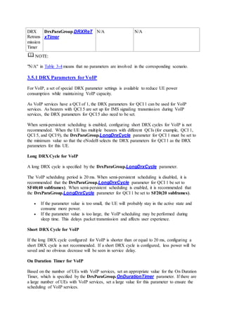DRX
Retrans
mission
Timer
DrxParaGroup.DRXReT
xTimer
N/A N/A
NOTE:
"N/A" in Table 3-4 means that no parameters are involved in the corresponding scenario.
3.5.1 DRX Parameters for VoIP
For VoIP, a set of special DRX parameter settings is available to reduce UE power
consumption while maintaining VoIP capacity.
As VoIP services have a QCI of 1, the DRX parameters for QCI 1 can be used for VoIP
services. As bearers with QCI 5 are set up for IMS signaling transmission during VoIP
services, the DRX parameters for QCI 5 also need to be set.
When semi-persistent scheduling is enabled, configuring short DRX cycles for VoIP is not
recommended. When the UE has multiple bearers with different QCIs (for example, QCI 1,
QCI 5, and QCI 9), the DrxParaGroup.LongDrxCycle parameter for QCI 1 must be set to
the minimum value so that the eNodeB selects the DRX parameters for QCI 1 as the DRX
parameters for this UE.
Long DRX Cycle for VoIP
A long DRX cycle is specified by the DrxParaGroup.LongDrxCycle parameter.
The VoIP scheduling period is 20 ms. When semi-persistent scheduling is disabled, it is
recommended that the DrxParaGroup.LongDrxCycle parameter for QCI 1 be set to
SF40(40 subframes). When semi-persistent scheduling is enabled, it is recommended that
the DrxParaGroup.LongDrxCycle parameter for QCI 1 be set to SF20(20 subframes).
 If the parameter value is too small, the UE will probably stay in the active state and
consume more power.
 If the parameter value is too large, the VoIP scheduling may be performed during
sleep time. This delays packet transmission and affects user experience.
Short DRX Cycle for VoIP
If the long DRX cycle configured for VoIP is shorter than or equal to 20 ms, configuring a
short DRX cycle is not recommended. If a short DRX cycle is configured, less power will be
saved and no obvious decrease will be seen in service delay.
On Duration Timer for VoIP
Based on the number of UEs with VoIP services, set an appropriate value for the On Duration
Timer, which is specified by the DrxParaGroup.OnDurationTimer parameter. If there are
a large number of UEs with VoIP services, set a large value for this parameter to ensure the
scheduling of VoIP services.
 