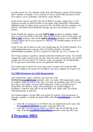 are called special UEs. The subscriber profile ID for RAT/frequency priority (RFSP) function
allows operators to designate a UE as a special UE and use special DRX parameters for this
UE to improve service performance and increase energy efficiency.
On the Evolved Packet Core (EPC) side, the UE RFSP is an integer ranging from 1 to 256.
Operators can define the RFSP and bind it to the mobile station international ISDN number
(MSISDN) of the UE. When the UE accesses the EPC, the RFSP of the UE is included in the
INITIAL CONTEXT SETUP REQUEST message and sent to the eNodeB over the S1
interface.
On the eNodeB side, operators can set the SpidCfg.Spid parameter to an integer ranging
from 1 to 256 on the U2000 or Web LMT. When the RFSP value of the UE is the same as the
SpidCfg.Spid parameter value and the SpidCfg.DrxStatus parameter is set to FALSE, the
eNodeB considers the UE to be a special UE. Otherwise, the eNodeB considers the UE to be
a common UE.
On the UE side, the UE reports its type to the eNodeB using the UE-EUTRA-Capability IE in
a UECapabilityInformation message. If the UE-EUTRA-Capability IE contains
noBenFromBatConsumpOpt, the UE is a special UE. Otherwise, the UE is a common UE.
The UE type (common or special) is reported on both the eNodeB and UE sides. The eNodeB
compares the results reported on the two sides. When the results are inconsistent, the eNodeB
considers the UE to be a special UE. When the results are consistent, the eNodeB identifies
the UE type based on the results and uses the appropriate DRX feature.
The working mode of special UEs is the same as that of common UEs except that DRX
parameters configured for special UEs are different from those configured for common UEs.
3.5.3 DRX Parameters for ANR Measurements
ANR measurements require a relatively long sleep time. If the
DrxParaGroup.LongDrxCycle parameter value is too small, ANR measurements cannot
be completed during this period. If the value is too large, the scheduling delay will be so long
that it fails to meet quality of service (QoS) requirements. When an eNodeB receives a
special-DRX start indication during ANR measurement, the eNodeB configures or
reconfigures a relatively large value for the long DRX cycle, during which UEs perform
ANR measurements in sleep time.
The eNodeB configures the long DRX cycle and the UE performs ANR measurements in
sleep time regardless of whether the general DRX switch Drx.DrxAlgSwitch is set to ON
or OFF.
 If the cells to be measured are E-UTRAN cells, the eNodeB will use the value of the
Drx.LongDrxCycleForAnr parameter as the long DRX cycle.
 If the cells to be measured are GERAN or UTRAN cells, the eNodeB will use the
value of the Drx.LongDRXCycleforIRatAnr parameter as the long DRX cycle.
4 Dynamic DRX
 