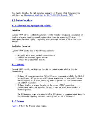 This chapter describes the implementation principles of dynamic DRX. For engineering
guidelines, see 9 Engineering Guidelines for LOFD-00110501 Dynamic DRX.
4.1 Introduction
4.1.1 Definition and Application Scenarios
Definition
Dynamic DRX allows eNodeBs to determine whether to reduce UE power consumption or
signaling overhead based on manual configurations when the amount of UE power
consumption increases rapidly or signaling overhead is high because of UE access to the
network.
Application Scenarios
Dynamic DRX can be used in the following scenarios:
 Networks where smart terminals are mainstream
 Services that use small, sparse packets
 Services that use heartbeat packets
4.1.2 Benefits
Dynamic DRX provides the following benefits but cannot provide all these benefits
simultaneously:
 Reduces UE power consumption. When UE power consumption is high, the eNodeB
sends different DRX parameters to UEs in the synchronization state and UEs in the
out-of-synchronization states, instructing them to dynamically switch between two
sets of DRX parameters.
 Reduces signaling overhead by reducing the amount of RRC connection
establishment and release signaling for services that use small, sparse packets or
heartbeat packets.
The UE inactivity timer is increased to allow UEs to stay in connected mode longer in
the case of high signaling overhead caused by UEs' access to the network.
4.1.3 Process
Figure 4-1 shows the dynamic DRX process.
 