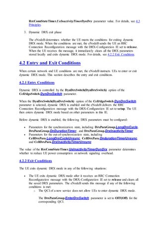 RrcConnStateTimer.UeInactivityTimerDynDrx parameter value. For details, see 4.3
Principles.
3. Dynamic DRX exit phase
The eNodeB determines whether the UE meets the conditions for exiting dynamic
DRX mode. When the conditions are met, the eNodeB sends the UE an RRC
Connection Reconfiguration message with the DRX-Configuration IE set to release.
When the UE receives the message, it immediately clears all the DRX parameters
stored locally and exits dynamic DRX mode. For details, see 4.2.2 Exit Conditions.
4.2 Entry and Exit Conditions
When certain network and UE conditions are met, the eNodeB instructs UEs to enter or exit
dynamic DRX mode. This section describes the entry and exit conditions.
4.2.1 Entry Conditions
Dynamic DRX is controlled by the DynDrxSwitch(DynDrxSwitch) option of the
CellAlgoSwitch.DynDrxSwitch parameter.
When the DynDrxSwitch(DynDrxSwitch) option of the CellAlgoSwitch.DynDrxSwitch
parameter is selected, dynamic DRX is enabled and the eNodeB delivers the RRC
Connection Reconfiguration message with the DRX-Configuration IE set to setup. The UE
then enters dynamic DRX mode based on other parameters in this IE.
Before dynamic DRX is enabled, the following DRX parameters must be configured:
 Parameters for the synchronization state, including DrxParaGroup.LongDrxCycle,
DrxParaGroup.OnDurationTimer, and DrxParaGroup.DrxInactivityTimer
 Parameters for the out-of-synchronization state, including
CellDrxPara.LongDrxCycleUnsync, CellDrxPara.OndurationTimerUnsync,
and CellDrxPara.DrxInactivityTimerUnsync
The value of the RrcConnStateTimer.UeInactivityTimerDynDrx parameter determines
whether to reduce UE power consumption or network signaling overhead.
4.2.2 Exit Conditions
The UE exits dynamic DRX mode in any of the following situations:
 The UE exits dynamic DRX mode after it receives an RRC Connection
Reconfiguration message with the DRX-Configuration IE set to release and clears all
the saved DRX parameters. The eNodeB sends this message if any of the following
conditions is met:
o The QCI of a new service does not allow UEs to enter dynamic DRX mode.
The DrxParaGroup.EnterDrxSwitch parameter is set to OFF(Off) for the
corresponding QCI.
 
