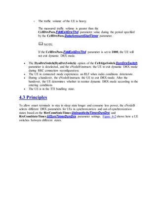 o The traffic volume of the UE is heavy.
The measured traffic volume is greater than the
CellDrxPara.FddExitDrxThd parameter value during the period specified
by the CellDrxPara.DataAmountStatTimer parameter.
NOTE:
If the CellDrxPara.FddExitDrxThd parameter is set to 1000, the UE will
not exit dynamic DRX mode.
 The DynDrxSwitch(DynDrxSwitch) option of the CellAlgoSwitch.DynDrxSwitch
parameter is deselected, and the eNodeB instructs the UE to exit dynamic DRX mode
during RRC connection reconfiguration.
 The UE in connected mode experiences an RLF when radio conditions deteriorate.
 During a handover, the eNodeB instructs the UE to exit DRX mode. After the
handover, the UE determines whether to reenter dynamic DRX mode according to the
entering conditions.
 The UE is in the TTI bundling state.
4.3 Principles
To allow smart terminals to stay in sleep state longer and consume less power, the eNodeB
selects different DRX parameters for UEs in synchronization and out-of-synchronization
states based on the RrcConnStateTimer.UeInactivityTimerDynDrx and
RrcConnStateTimer.UlSynTimerDynDrx parameter settings. Figure 4-2 shows how a UE
switches between different states.
 