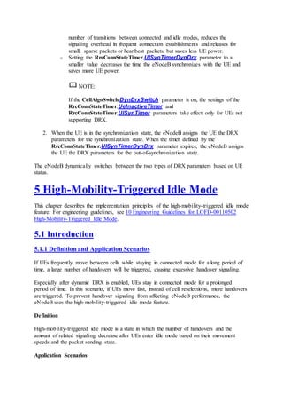 number of transitions between connected and idle modes, reduces the
signaling overhead in frequent connection establishments and releases for
small, sparse packets or heartbeat packets, but saves less UE power.
o Setting the RrcConnStateTimer.UlSynTimerDynDrx parameter to a
smaller value decreases the time the eNodeB synchronizes with the UE and
saves more UE power.
NOTE:
If the CellAlgoSwitch.DynDrxSwitch parameter is on, the settings of the
RrcConnStateTimer.UeInactiveTimer and
RrcConnStateTimer.UlSynTimer parameters take effect only for UEs not
supporting DRX.
2. When the UE is in the synchronization state, the eNodeB assigns the UE the DRX
parameters for the synchronization state. When the timer defined by the
RrcConnStateTimer.UlSynTimerDynDrx parameter expires, the eNodeB assigns
the UE the DRX parameters for the out-of-synchronization state.
The eNodeB dynamically switches between the two types of DRX parameters based on UE
status.
5 High-Mobility-Triggered Idle Mode
This chapter describes the implementation principles of the high-mobility-triggered idle mode
feature. For engineering guidelines, see 10 Engineering Guidelines for LOFD-00110502
High-Mobility-Triggered Idle Mode.
5.1 Introduction
5.1.1 Definition and Application Scenarios
If UEs frequently move between cells while staying in connected mode for a long period of
time, a large number of handovers will be triggered, causing excessive handover signaling.
Especially after dynamic DRX is enabled, UEs stay in connected mode for a prolonged
period of time. In this scenario, if UEs move fast, instead of cell reselections, more handovers
are triggered. To prevent handover signaling from affecting eNodeB performance, the
eNodeB uses the high-mobility-triggered idle mode feature.
Definition
High-mobility-triggered idle mode is a state in which the number of handovers and the
amount of related signaling decrease after UEs enter idle mode based on their movement
speeds and the packet sending state.
Application Scenarios
 