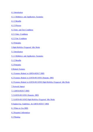 4.1 Introduction
4.1.1 Definition and Application Scenarios
4.1.2 Benefits
4.1.3 Process
4.2 Entry and Exit Conditions
4.2.1 Entry Conditions
4.2.2 Exit Conditions
4.3 Principles
5 High-Mobility-Triggered Idle Mode
5.1 Introduction
5.1.1 Definition and Application Scenarios
5.1.2 Benefits
5.2 Principles
6 Related Features
6.1 Features Related to LBFD-002017 DRX
6.2 Features Related to LOFD-00110501 Dynamic DRX
6.3 Features Related to LOFD-00110502 High-Mobility-Triggered Idle Mode
7 Network Impact
7.1 LBFD-002017 DRX
7.2 LOFD-00110501 Dynamic DRX
7.3 LOFD-00110502 High-Mobility-Triggered Idle Mode
8 Engineering Guidelines for LBFD-002017 DRX
8.1 When to Use DRX
8.2 Required Information
8.3 Planning
 