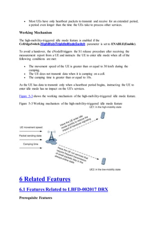  Most UEs have only heartbeat packets to transmit and receive for an extended period,
a period even longer than the time the UEs take to process other services.
Working Mechanism
The high-mobility-triggered idle mode feature is enabled if the
CellAlgoSwitch.HighMobiTrigIdleModeSwitch parameter is set to ENABLE(Enable).
To avoid a handover, the eNodeB triggers the S1 release procedure after receiving the
measurement report from a UE and instructs the UE to enter idle mode when all of the
following conditions are met:
 The movement speed of the UE is greater than or equal to 30 km/h during the
camping.
 The UE does not transmit data when it is camping on a cell.
 The camping time is greater than or equal to 10s.
As the UE has data to transmit only when a heartbeat period begins, instructing the UE to
enter idle mode has no impact on the UE's services.
Figure 5-3 shows the working mechanism of the high-mobility-triggered idle mode feature.
Figure 5-3 Working mechanism of the high-mobility-triggered idle mode feature
6 Related Features
6.1 Features Related to LBFD-002017 DRX
Prerequisite Features
 