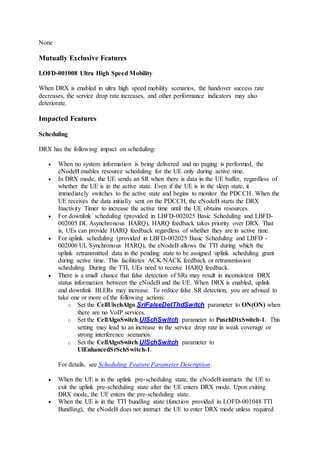 None
Mutually Exclusive Features
LOFD-001008 Ultra High Speed Mobility
When DRX is enabled in ultra high speed mobility scenarios, the handover success rate
decreases, the service drop rate increases, and other performance indicators may also
deteriorate.
Impacted Features
Scheduling
DRX has the following impact on scheduling:
 When no system information is being delivered and no paging is performed, the
eNodeB enables resource scheduling for the UE only during active time.
 In DRX mode, the UE sends an SR when there is data in the UE buffer, regardless of
whether the UE is in the active state. Even if the UE is in the sleep state, it
immediately switches to the active state and begins to monitor the PDCCH. When the
UE receives the data initially sent on the PDCCH, the eNodeB starts the DRX
Inactivity Timer to increase the active time until the UE obtains resources.
 For downlink scheduling (provided in LBFD-002025 Basic Scheduling and LBFD-
002005 DL Asynchronous HARQ), HARQ feedback takes priority over DRX. That
is, UEs can provide HARQ feedback regardless of whether they are in active time.
 For uplink scheduling (provided in LBFD-002025 Basic Scheduling and LBFD -
002006 UL Synchronous HARQ), the eNodeB allows the TTI during which the
uplink retransmitted data in the pending state to be assigned uplink scheduling grant
during active time. This facilitates ACK/NACK feedback or retransmission
scheduling. During the TTI, UEs need to receive HARQ feedback.
 There is a small chance that false detection of SRs may result in inconsistent DRX
status information between the eNodeB and the UE. When DRX is enabled, uplink
and downlink BLERs may increase. To reduce false SR detection, you are advised to
take one or more of the following actions:
o Set the CellUlschAlgo.SriFalseDetThdSwitch parameter to ON(ON) when
there are no VoIP services.
o Set the CellAlgoSwitch.UlSchSwitch parameter to PuschDtxSwitch-1. This
setting may lead to an increase in the service drop rate in weak coverage or
strong interference scenarios.
o Set the CellAlgoSwitch.UlSchSwitch parameter to
UlEnhancedSrSchSwitch-1.
For details, see Scheduling Feature Parameter Description.
 When the UE is in the uplink pre-scheduling state, the eNodeB instructs the UE to
exit the uplink pre-scheduling state after the UE enters DRX mode. Upon exiting
DRX mode, the UE enters the pre-scheduling state.
 When the UE is in the TTI bundling state (function provided in LOFD-001048 TTI
Bundling), the eNodeB does not instruct the UE to enter DRX mode unless required
 