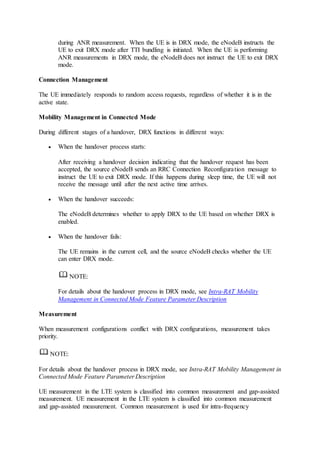 during ANR measurement. When the UE is in DRX mode, the eNodeB instructs the
UE to exit DRX mode after TTI bundling is initiated. When the UE is performing
ANR measurements in DRX mode, the eNodeB does not instruct the UE to exit DRX
mode.
Connection Management
The UE immediately responds to random access requests, regardless of whether it is in the
active state.
Mobility Management in Connected Mode
During different stages of a handover, DRX functions in different ways:
 When the handover process starts:
After receiving a handover decision indicating that the handover request has been
accepted, the source eNodeB sends an RRC Connection Reconfiguration message to
instruct the UE to exit DRX mode. If this happens during sleep time, the UE will not
receive the message until after the next active time arrives.
 When the handover succeeds:
The eNodeB determines whether to apply DRX to the UE based on whether DRX is
enabled.
 When the handover fails:
The UE remains in the current cell, and the source eNodeB checks whether the UE
can enter DRX mode.
NOTE:
For details about the handover process in DRX mode, see Intra-RAT Mobility
Management in Connected Mode Feature Parameter Description
Measurement
When measurement configurations conflict with DRX configurations, measurement takes
priority.
NOTE:
For details about the handover process in DRX mode, see Intra-RAT Mobility Management in
Connected Mode Feature Parameter Description
UE measurement in the LTE system is classified into common measurement and gap-assisted
measurement. UE measurement in the LTE system is classified into common measurement
and gap-assisted measurement. Common measurement is used for intra-frequency
 