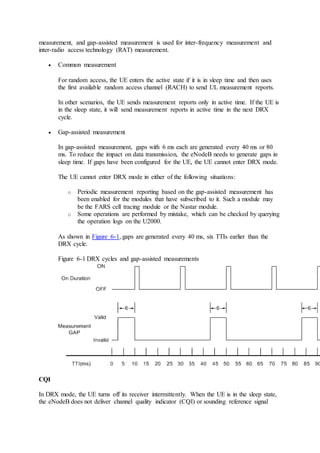 measurement, and gap-assisted measurement is used for inter-frequency measurement and
inter-radio access technology (RAT) measurement.
 Common measurement
For random access, the UE enters the active state if it is in sleep time and then uses
the first available random access channel (RACH) to send UL measurement reports.
In other scenarios, the UE sends measurement reports only in active time. If the UE is
in the sleep state, it will send measurement reports in active time in the next DRX
cycle.
 Gap-assisted measurement
In gap-assisted measurement, gaps with 6 ms each are generated every 40 ms or 80
ms. To reduce the impact on data transmission, the eNodeB needs to generate gaps in
sleep time. If gaps have been configured for the UE, the UE cannot enter DRX mode.
The UE cannot enter DRX mode in either of the following situations:
o Periodic measurement reporting based on the gap-assisted measurement has
been enabled for the modules that have subscribed to it. Such a module may
be the FARS cell tracing module or the Nastar module.
o Some operations are performed by mistake, which can be checked by querying
the operation logs on the U2000.
As shown in Figure 6-1, gaps are generated every 40 ms, six TTIs earlier than the
DRX cycle.
Figure 6-1 DRX cycles and gap-assisted measurements
CQI
In DRX mode, the UE turns off its receiver intermittently. When the UE is in the sleep state,
the eNodeB does not deliver channel quality indicator (CQI) or sounding reference signal
 