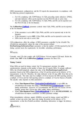 (SRS) measurement configurations and the UE reports the measurements in compliance with
the following protocol requirements:
 For UEs complying with 3GPP Release 8, CQIs, precoding matrix indicators (PMIs),
and rank indicators (RIs) can be reported over the PUCCH only in active time.
 For UEs complying with 3GPP Release 9, CQIs, PMIs, and RIs can be reported over
the PUCCH only in the On Duration.
The CellDrxPara.CqiMask parameter controls when CQIs, PMIs, and RIs can be reported
in the On Duration:
 If this parameter is set to ON, CQIs, PMIs, and RIs can be reported only in the On
Duration.
 If this parameter is set to OFF, CQIs, PMIs, and RIs can be reported in active time.
 SRSs can be sent only in active time.
CQI configurations affect the settings of DRX parameters controlled by the eNodeB. The
eNodeB can automatically adjust the value of the operator-defined
DrxParaGroup.OnDurationTimer parameter so that the number of CQIs reported by the UE
during a period meets the requirements for downlink scheduling performance.
NOTE:
Currently, most UEs that comply with 3GPP Release 9 do not support CQI mask. Retain the
default value OFF of the CellDrxPara.CqiMask parameter for these UEs.
Timing Control
When SRSs are used for timing control, the TA measurement precision for uplink
synchronization depends on the number of times the UE reports SRSs. To acquire sufficient
SRSs, the eNodeB adaptively adjusts the value of the DrxParaGroup.LongDrxCycle
parameter based on the SRS configurations of the UE and the period set for delivery of TA
measurements to the UE. Therefore, the value delivered to the UE may differ from that set by
MML commands. The value must be a multiple of 10 ms because the SRS reporting period is
a multiple of 10 ms and the CQI reporting period is a multiple of 5 ms for Huawei eNodeBs.
The specific value depends on other parameters:
 When TimeAlignmentTimer.TimingAdvCmdOptSwitch is set to ON, the
eNodeB does not restrict the setting of DrxParaGroup.LongDrxCycle to ensure
timing performance. However, it is recommended that the cycle not exceed 320 ms.
Settings greater than 320 ms may affect uplink timing performance.
 When TimeAlignmentTimer.TimingMeasMode is set to ALLMEASMODE, the
eNodeB does not impose restrictions on DRX parameter settings.
When demodulation reference signals (DMRSs) are used for timing control and DRX is
enabled, at least one active time must exist during the period set for delivery of TA
measurements so that the eNodeB can deliver scheduling information to trigger the delivery.
NOTICE:
 