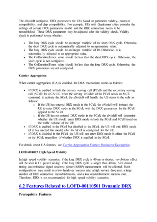 The eNodeB configures DRX parameters for UEs based on parameter validity, protocol
compatibility, and chip compatibility. For example, UEs with Qualcomm chips consider the
settings of certain DRX parameters invalid and the RRC connection needs to be
reestablished. These DRX parameters may be adjusted after the validity check. Validity
check is performed to see whether:
 The long DRX cycle should be an integer multiple of the short DRX cycle. Otherwise,
the short DRX cycle is automatically adjusted to an appropriate value.
 The long DRX cycle should be an integer multiple of 10. Otherwise, it is
automatically adjusted to an appropriate value.
 The OnDurationTimer value should be less than the short DRX cycle. Otherwise, the
short cycle is not configured.
 The OnDurationTimer value should be less than the long DRX cycle. Otherwise, the
DRX parameters are not configured.
Carrier Aggregation
When carrier aggregation (CA) is enabled, the DRX mechanism works as follows:
 If DRX is enabled in both the primary serving cell (PCell) and the secondary serving
cell (SCell) for a CA UE, when the serving eNodeB of the PCell sends an MCE
command to activate the SCell, the eNodeB will handle the UE states in the cells as
follows:
o If the UE has entered DRX mode in the PCell, the eNodeB will instruct the
UE to enter DRX mode in the SCell, with the DRX parameters for the PCell
applied to the SCell.
o If the UE has not entered DRX mode in the PCell, the eNodeB will determine
whether the UE should enter DRX mode in both the PCell and SCell based on
the traffic volume of the UE.
 If DRX is enabled in the PCell but disabled in the SCell, the UE will exit DRX mode
(if it has entered this mode) after the SCell is configured for the UE.
 If DRX is disabled in the PCell, the UE will not enter DRX mode in either the PCell
or the SCell, regardless of whether DRX is enabled in the SCell.
For details about CA features, see Carrier Aggregation Feature Parameter Description.
LOFD-001007 High Speed Mobility
In high speed mobility scenarios, if the long DRX cycle is 40 ms or shorter, no obvious effect
will be seen in UE power saving; if the long DRX cycle is longer than 40 ms, SRS-based
timing and reference signal received power (RSRP) measurement will be affected. Both
configurations may result in a low handover success rate, a high service drop rate, a large
number of RRC connection reestablishments, and a low reestablishment success rate.
Therefore, DRX is not recommended for high speed mobility scenarios.
6.2 Features Related to LOFD-00110501 Dynamic DRX
Prerequisite Features
 