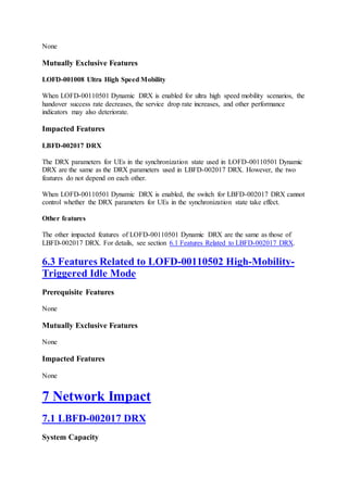 None
Mutually Exclusive Features
LOFD-001008 Ultra High Speed Mobility
When LOFD-00110501 Dynamic DRX is enabled for ultra high speed mobility scenarios, the
handover success rate decreases, the service drop rate increases, and other performance
indicators may also deteriorate.
Impacted Features
LBFD-002017 DRX
The DRX parameters for UEs in the synchronization state used in LOFD-00110501 Dynamic
DRX are the same as the DRX parameters used in LBFD-002017 DRX. However, the two
features do not depend on each other.
When LOFD-00110501 Dynamic DRX is enabled, the switch for LBFD-002017 DRX cannot
control whether the DRX parameters for UEs in the synchronization state take effect.
Other features
The other impacted features of LOFD-00110501 Dynamic DRX are the same as those of
LBFD-002017 DRX. For details, see section 6.1 Features Related to LBFD-002017 DRX.
6.3 Features Related to LOFD-00110502 High-Mobility-
Triggered Idle Mode
Prerequisite Features
None
Mutually Exclusive Features
None
Impacted Features
None
7 Network Impact
7.1 LBFD-002017 DRX
System Capacity
 