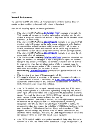 None
Network Performance
The sleep time in DRX helps reduce UE power consumption but may increase delay for
ongoing services, resulting in decreased traffic volume or throughput.
DRX has the following impacts on network performance:
 If the value of the DrxParaGroup.OnDurationTimer parameter is too small, the
VoIP capacity will decrease, or the uplink and downlink packet loss rates for voice
services in heavy-load scenarios will increase. A large value for this parameter results
in reduced UE power saving.
 If the value of the DrxParaGroup.LongDrxCycle parameter is too large, the CQI
reporting period will increase, and the traffic volume or throughput under functions
such as scheduling and multiple-input-multiple-output (MIMO) will decrease. In
addition, the handover success rate decreases, and the service drop rate increases.
These impacts are more obvious in high-speed mobility or weak-coverage scenarios.
If the value of the DrxParaGroup.LongDrxCycle parameter is too small, the UE
power saving effect will deteriorate.
 If the value of the DrxParaGroup.DRXInactivityTimer parameter is too small, the
uplink and downlink cell throughput as well as user-perceived uplink and downlink
throughput may decrease, or the uplink and downlink packet loss rates will increase
for voice services when there are a large number of UEs in connected mode (for
example, when the average number of UEs in connected mode exceeds 100). When
there are no VoIP services, you are advised to set the
DrxParaGroup.DRXInactivityTimer parameter to be greater than or equal to 80
ms.
 If the sleep time is too short, ANR measurements will fail.
 UEs cannot be scheduled in sleep time. In this situation, the resource allocation for
TA measurements is affected. Consequently, the L.RRC.StateTrans.Syn2Unsyn
counter value and the number of RRC connection reestablishments are affected. As a
result, the random access success rate is affected.
 After DRX is enabled, UEs can report CQIs only during active time. If the channel
quality of cell edge users (CEUs) fluctuates significantly during sleep time, the UEs
cannot report CQIs for modulation and coding scheme (MCS) adjustment in a timely
manner. As a result, the bit error rate (BER) for CEUs may increase, and the downlink
packet loss rate for voice services or data services may rise.
 When the UE initiates CSFB during a handover, the eNodeB preferentially processes
the handover but fails to process the CSFB. After the handover, the mobility
management entity (MME) initiates the CSFB again. When DRX is enabled, the
presence of the sleep time increases the probability of CSFB during handovers. In this
case, the number of CSFB-triggered handover failures and the number of CSFB-
triggered handover attempts may increase, while the number of successful CSFB
executions remains unchanged. As a result, the CSFB-triggered handover success rate
may decrease, but this has a very little impact on user experience.
 After DRX is enabled, multiple small packets accumulated during sleep time can be
scheduled all at once. The control channel element (CCE) usage and equivalent CCE
 