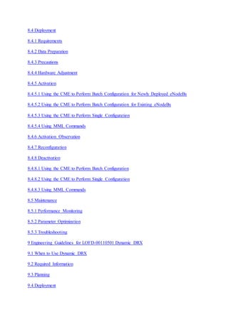 8.4 Deployment
8.4.1 Requirements
8.4.2 Data Preparation
8.4.3 Precautions
8.4.4 Hardware Adjustment
8.4.5 Activation
8.4.5.1 Using the CME to Perform Batch Configuration for Newly Deployed eNodeBs
8.4.5.2 Using the CME to Perform Batch Configuration for Existing eNodeBs
8.4.5.3 Using the CME to Perform Single Configuration
8.4.5.4 Using MML Commands
8.4.6 Activation Observation
8.4.7 Reconfiguration
8.4.8 Deactivation
8.4.8.1 Using the CME to Perform Batch Configuration
8.4.8.2 Using the CME to Perform Single Configuration
8.4.8.3 Using MML Commands
8.5 Maintenance
8.5.1 Performance Monitoring
8.5.2 Parameter Optimization
8.5.3 Troubleshooting
9 Engineering Guidelines for LOFD-00110501 Dynamic DRX
9.1 When to Use Dynamic DRX
9.2 Required Information
9.3 Planning
9.4 Deployment
 