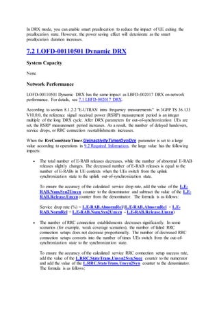 In DRX mode, you can enable smart preallocation to reduce the impact of UE exiting the
preallocation state. However, the power saving effect will deteriorate as the smart
preallocation duration increases.
7.2 LOFD-00110501 Dynamic DRX
System Capacity
None
Network Performance
LOFD-00110501 Dynamic DRX has the same impact as LBFD-002017 DRX on network
performance. For details, see 7.1 LBFD-002017 DRX.
According to section 8.1.2.2 "E-UTRAN intra frequency measurements" in 3GPP TS 36.133
V10.0.0, the reference signal received power (RSRP) measurement period is an integer
multiple of the long DRX cycle. After DRX parameters for out-of-synchronization UEs are
set, the RSRP measurement period increases. As a result, the number of delayed handovers,
service drops, or RRC connection reestablishments increases.
When the RrcConnStateTimer.UeInactivityTimerDynDrx parameter is set to a large
value according to operations in 9.2 Required Information, the large value has the following
impacts:
 The total number of E-RAB releases decreases, while the number of abnormal E-RAB
releases slightly changes. The decreased number of E-RAB releases is equal to the
number of E-RABs in UE contexts when the UEs switch from the uplink
synchronization state to the uplink out-of-synchronization state.
To ensure the accuracy of the calculated service drop rate, add the value of the L.E-
RAB.Num.Syn2Unsyn counter to the denominator and subtract the value of the L.E-
RAB.Release.Unsyncounter from the denominator. The formula is as follows:
Service drop rate (%) = L.E-RAB.AbnormRel/(L.E-RAB.AbnormRel + L.E-
RAB.NormRel + L.E-RAB.Num.Syn2Unsyn - L.E-RAB.Release.Unsyn)
 The number of RRC connection establishments decreases significantly. In some
scenarios (for example, weak coverage scenarios), the number of failed RRC
connection setups does not decrease proportionally. The number of decreased RRC
connection setups converts into the number of times UEs switch from the out-of-
synchronization state to the synchronization state.
To ensure the accuracy of the calculated service RRC connection setup success rate,
add the value of the L.RRC.StateTrans.Unsyn2Syn.Succ counter to the numerator
and add the value of the L.RRC.StateTrans.Unsyn2Syn counter to the denominator.
The formula is as follows:
 