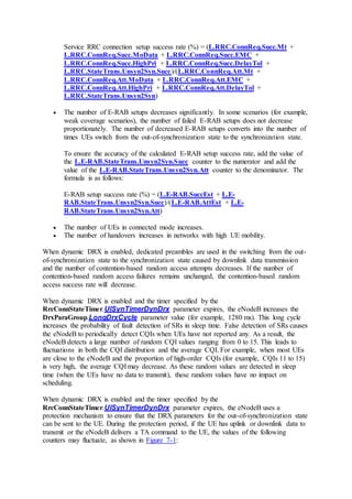 Service RRC connection setup success rate (%) = (L.RRC.ConnReq.Succ.Mt +
L.RRC.ConnReq.Succ.MoData + L.RRC.ConnReq.Succ.EMC +
L.RRC.ConnReq.Succ.HighPri + L.RRC.ConnReq.Succ.DelayTol +
L.RRC.StateTrans.Unsyn2Syn.Succ)/(L.RRC.ConnReq.Att.Mt +
L.RRC.ConnReq.Att.MoData + L.RRC.ConnReq.Att.EMC +
L.RRC.ConnReq.Att.HighPri + L.RRC.ConnReq.Att.DelayTol +
L.RRC.StateTrans.Unsyn2Syn)
 The number of E-RAB setups decreases significantly. In some scenarios (for example,
weak coverage scenarios), the number of failed E-RAB setups does not decrease
proportionately. The number of decreased E-RAB setups converts into the number of
times UEs switch from the out-of-synchronization state to the synchronization state.
To ensure the accuracy of the calculated E-RAB setup success rate, add the value of
the L.E-RAB.StateTrans.Unsyn2Syn.Succ counter to the numerator and add the
value of the L.E-RAB.StateTrans.Unsyn2Syn.Att counter to the denominator. The
formula is as follows:
E-RAB setup success rate (%) = (L.E-RAB.SuccEst + L.E-
RAB.StateTrans.Unsyn2Syn.Succ)/(L.E-RAB.AttEst + L.E-
RAB.StateTrans.Unsyn2Syn.Att)
 The number of UEs in connected mode increases.
 The number of handovers increases in networks with high UE mobility.
When dynamic DRX is enabled, dedicated preambles are used in the switching from the out-
of-synchronization state to the synchronization state caused by downlink data transmission
and the number of contention-based random access attempts decreases. If the number of
contention-based random access failures remains unchanged, the contention-based random
access success rate will decrease.
When dynamic DRX is enabled and the timer specified by the
RrcConnStateTimer.UlSynTimerDynDrx parameter expires, the eNodeB increases the
DrxParaGroup.LongDrxCycle parameter value (for example, 1280 ms). This long cycle
increases the probability of fault detection of SRs in sleep time. False detection of SRs causes
the eNodeB to periodically detect CQIs when UEs have not reported any. As a result, the
eNodeB detects a large number of random CQI values ranging from 0 to 15. This leads to
fluctuations in both the CQI distribution and the average CQI. For example, when most UEs
are close to the eNodeB and the proportion of high-order CQIs (for example, CQIs 11 to 15)
is very high, the average CQI may decrease. As these random values are detected in sleep
time (when the UEs have no data to transmit), these random values have no impact on
scheduling.
When dynamic DRX is enabled and the timer specified by the
RrcConnStateTimer.UlSynTimerDynDrx parameter expires, the eNodeB uses a
protection mechanism to ensure that the DRX parameters for the out-of-synchronization state
can be sent to the UE. During the protection period, if the UE has uplink or downlink data to
transmit or the eNodeB delivers a TA command to the UE, the values of the following
counters may fluctuate, as shown in Figure 7-1:
 