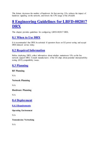 This feature decreases the number of handovers for fast-moving UEs, reduces the impact of
handover signaling on the network, and lowers the CPU usage of the eNodeB.
8 Engineering Guidelines for LBFD-002017
DRX
This chapter provides guidelines for configuring LBFD-002017 DRX.
8.1 When to Use DRX
It is recommended that DRX be activated if operators focus on UE power saving and accept
DRX-induced service delay.
8.2 Required Information
Before deploying DRX, collect information about whether mainstream UEs on the live
network support DRX. Consult manufacturers of the UE chips about potential interoperability
testing (IOT) compatibility issues.
8.3 Planning
RF Planning
N/A
Network Planning
N/A
Hardware Planning
N/A
8.4 Deployment
8.4.1 Requirements
Operating Environment
N/A
Transmission Networking
N/A
 