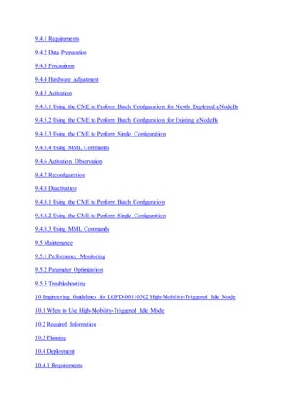9.4.1 Requirements
9.4.2 Data Preparation
9.4.3 Precautions
9.4.4 Hardware Adjustment
9.4.5 Activation
9.4.5.1 Using the CME to Perform Batch Configuration for Newly Deployed eNodeBs
9.4.5.2 Using the CME to Perform Batch Configuration for Existing eNodeBs
9.4.5.3 Using the CME to Perform Single Configuration
9.4.5.4 Using MML Commands
9.4.6 Activation Observation
9.4.7 Reconfiguration
9.4.8 Deactivation
9.4.8.1 Using the CME to Perform Batch Configuration
9.4.8.2 Using the CME to Perform Single Configuration
9.4.8.3 Using MML Commands
9.5 Maintenance
9.5.1 Performance Monitoring
9.5.2 Parameter Optimization
9.5.3 Troubleshooting
10 Engineering Guidelines for LOFD-00110502 High-Mobility-Triggered Idle Mode
10.1 When to Use High-Mobility-Triggered Idle Mode
10.2 Required Information
10.3 Planning
10.4 Deployment
10.4.1 Requirements
 