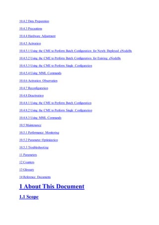 10.4.2 Data Preparation
10.4.3 Precautions
10.4.4 Hardware Adjustment
10.4.5 Activation
10.4.5.1 Using the CME to Perform Batch Configuration for Newly Deployed eNodeBs
10.4.5.2 Using the CME to Perform Batch Configuration for Existing eNodeBs
10.4.5.3 Using the CME to Perform Single Configuration
10.4.5.4 Using MML Commands
10.4.6 Activation Observation
10.4.7 Reconfiguration
10.4.8 Deactivation
10.4.8.1 Using the CME to Perform Batch Configuration
10.4.8.2 Using the CME to Perform Single Configuration
10.4.8.3 Using MML Commands
10.5 Maintenance
10.5.1 Performance Monitoring
10.5.2 Parameter Optimization
10.5.3 Troubleshooting
11 Parameters
12 Counters
13 Glossary
14 Reference Documents
1 About This Document
1.1 Scope
 