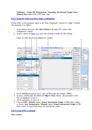 Guidelines > Script File Management > Exporting Incremental Scripts from a
Planned Data Area in the CME online help.
8.4.5.3 Using the CME to Perform Single Configuration
On the CME, set the parameters listed in the "Data Preparation" section for a single eNodeB.
The procedure is as follows:
1. In the planned data area, click Base Station in the upper left corner of the
configuration window.
2. In area 1 shown in Figure 8-1, select the eNodeB to which the MOs belong.
Figure 8-1 MO search and configuration window
3. On the Search tab page in area 2, enter an MO name, for example, CELL.
4. In area 3, double-click the MO in the Object Name column. All parameters in this
MO are displayed in area 4.
5. Set the parameters in area 4 or 5.
6. Choose CME > Planned Area > Export Incremental Scripts (U2000 client mode),
or choose Area Management > Planned Area > Export Incremental Scripts (CME
client mode), to export and activate the incremental scripts.
8.4.5.4 Using MMLCommands
MML Command
 