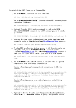 Scenario 1: Setting DRX Parameters for Common UEs
1. Run the MOD DRX command to turn on the DRX switch.
MOD DRX: DrxAlgSwitch=ON, ShortDrxSwitch=ON;
2. Run the MOD CELLSTANDARDQCI command to bind a DRX parameter group to
a standardized QCI for a cell.
MOD CELLSTANDARDQCI: LocalCellId=0, Qci=QCI9, DrxParaGroupId=3;
3. (Optional) If extended QCI 10 has been configured for a cell, run the MOD
CELLEXTENDEDQCI command to bind a DRX parameter group to the extended
QCI for a cell.
MOD CELLEXTENDEDQCI: ExtendedQci=10, LocalCellId=0, DrxParaGroupId=3;
4. If the long DRX cycle is equal to or longer than 80 ms, run the MOD TATIMER
command to modify the TimeAlignmentTimer.TimeAlignmentTimer parameter.
MOD TATIMER: LocalCellId=0, TimeAlignmentTimer=SF10240;
5. To reduce RRC reconfiguration signaling generated by UEs frequently entering and
exiting DRX mode, run the MOD CELLDRXPARA command to set the
CellDrxPara.FddEnterDrxThd and CellDrxPara.FddExitDrxThd parameters to
1000. Then, UEs will not enter or exit DRX mode based on the traffic statistics.
MOD CELLDRXPARA: LocalCellID=0,FddEnterDrxThd =1000,FddExitDrxThd =
1000;
6. Run the MOD DRXPARAGROUP command to turn on the switch of a specified
DRX parameter group and configure DRX parameters.
Example 1: To configure performance-preferred parameters, run the following
command:
MOD DRXPARAGROUP: LocalCellId=0, DrxParaGroupId=3, EnterDrxSwitch=ON,
OnDurationTimer=PSF2, DrxInactivityTimer=PSF80, DrxReTxTimer=PSF8,
LongDrxCycle=SF40, SupportShortDrx=UU_ENABLE, ShortDrxCycle=SF20,
DrxShortCycleTimer=1;
Example 2: To configure power saving-preferred parameters, run the following
command:
MOD DRXPARAGROUP: LocalCellId=0, DrxParaGroupId=3, EnterDrxSwitch=ON,
OnDurationTimer=PSF10, DrxInactivityTimer=PSF100,DrxReTxTimer=PSF8,
LongDrxCycle=SF320, SupportShortDrx=UU_ENABLE, ShortDrxCycle=SF80,
DrxShortCycleTimer=1;
7. (Optional) To allow the eNodeB to select DRX parameters based on QCI priorities,
run the MOD CELLDRXPARA command to specify a DRX parameter selection
 