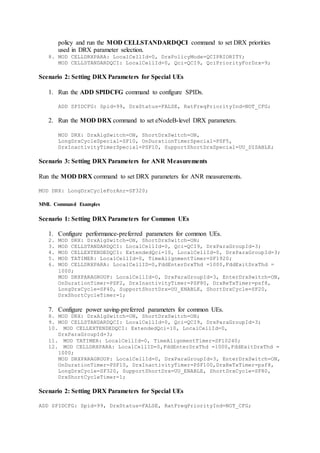 policy and run the MOD CELLSTANDARDQCI command to set DRX priorities
used in DRX parameter selection.
8. MOD CELLDRXPARA: LocalCellId=0, DrxPolicyMode=QCIPRIORITY;
MOD CELLSTANDARDQCI: LocalCellId=0, Qci=QCI9, QciPriorityForDrx=9;
Scenario 2: Setting DRX Parameters for Special UEs
1. Run the ADD SPIDCFG command to configure SPIDs.
ADD SPIDCFG: Spid=99, DrxStatus=FALSE, RatFreqPriorityInd=NOT_CFG;
2. Run the MOD DRX command to set eNodeB-level DRX parameters.
MOD DRX: DrxAlgSwitch=ON, ShortDrxSwitch=ON,
LongDrxCycleSpecial=SF10, OnDurationTimerSpecial=PSF5,
DrxInactivityTimerSpecial=PSF10, SupportShortDrxSpecial=UU_DISABLE;
Scenario 3: Setting DRX Parameters for ANR Measurements
Run the MOD DRX command to set DRX parameters for ANR measurements.
MOD DRX: LongDrxCycleForAnr=SF320;
MML Command Examples
Scenario 1: Setting DRX Parameters for Common UEs
1. Configure performance-preferred parameters for common UEs.
2. MOD DRX: DrxAlgSwitch=ON, ShortDrxSwitch=ON;
3. MOD CELLSTANDARDQCI: LocalCellId=0, Qci=QCI9, DrxParaGroupId=3;
4. MOD CELLEXTENDEDQCI: ExtendedQci=10, LocalCellId=0, DrxParaGroupId=3;
5. MOD TATIMER: LocalCellId=0, TimeAlignmentTimer=SF1920;
6. MOD CELLDRXPARA: LocalCellID=0,FddEnterDrxThd =1000,FddExitDrxThd =
1000;
MOD DRXPARAGROUP: LocalCellId=0, DrxParaGroupId=3, EnterDrxSwitch=ON,
OnDurationTimer=PSF2, DrxInactivityTimer=PSF80, DrxReTxTimer=psf8,
LongDrxCycle=SF40, SupportShortDrx=UU_ENABLE, ShortDrxCycle=SF20,
DrxShortCycleTimer=1;
7. Configure power saving-preferred parameters for common UEs.
8. MOD DRX: DrxAlgSwitch=ON, ShortDrxSwitch=ON;
9. MOD CELLSTANDARDQCI: LocalCellId=0, Qci=QCI9, DrxParaGroupId=3;
10. MOD CELLEXTENDEDQCI: ExtendedQci=10, LocalCellId=0,
DrxParaGroupId=3;
11. MOD TATIMER: LocalCellId=0, TimeAlignmentTimer=SF10240;
12. MOD CELLDRXPARA: LocalCellID=0,FddEnterDrxThd =1000,FddExitDrxThd =
1000;
MOD DRXPARAGROUP: LocalCellId=0, DrxParaGroupId=3, EnterDrxSwitch=ON,
OnDurationTimer=PSF10, DrxInactivityTimer=PSF100,DrxReTxTimer=psf8,
LongDrxCycle=SF320, SupportShortDrx=UU_ENABLE, ShortDrxCycle=SF80,
DrxShortCycleTimer=1;
Scenario 2: Setting DRX Parameters for Special UEs
ADD SPIDCFG: Spid=99, DrxStatus=FALSE, RatFreqPriorityInd=NOT_CFG;
 