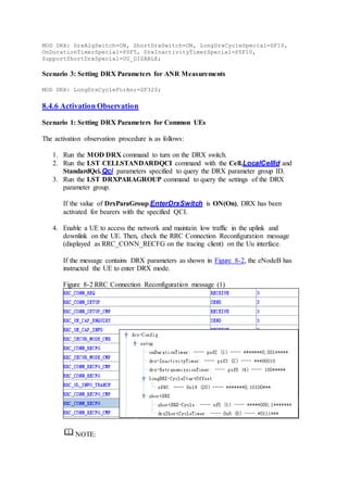 MOD DRX: DrxAlgSwitch=ON, ShortDrxSwitch=ON, LongDrxCycleSpecial=SF10,
OnDurationTimerSpecial=PSF5, DrxInactivityTimerSpecial=PSF10,
SupportShortDrxSpecial=UU_DISABLE;
Scenario 3: Setting DRX Parameters for ANR Measurements
MOD DRX: LongDrxCycleForAnr=SF320;
8.4.6 Activation Observation
Scenario 1: Setting DRX Parameters for Common UEs
The activation observation procedure is as follows:
1. Run the MOD DRX command to turn on the DRX switch.
2. Run the LST CELLSTANDARDQCI command with the Cell.LocalCellId and
StandardQci.Qci parameters specified to query the DRX parameter group ID.
3. Run the LST DRXPARAGROUP command to query the settings of the DRX
parameter group.
If the value of DrxParaGroup.EnterDrxSwitch is ON(On), DRX has been
activated for bearers with the specified QCI.
4. Enable a UE to access the network and maintain low traffic in the uplink and
downlink on the UE. Then, check the RRC Connection Reconfiguration message
(displayed as RRC_CONN_RECFG on the tracing client) on the Uu interface.
If the message contains DRX parameters as shown in Figure 8-2, the eNodeB has
instructed the UE to enter DRX mode.
Figure 8-2 RRC Connection Reconfiguration message (1)
NOTE:
 