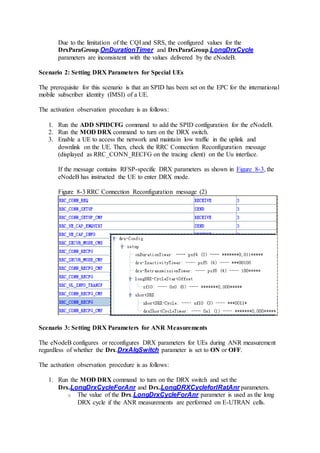 Due to the limitation of the CQI and SRS, the configured values for the
DrxParaGroup.OnDurationTimer and DrxParaGroup.LongDrxCycle
parameters are inconsistent with the values delivered by the eNodeB.
Scenario 2: Setting DRX Parameters for Special UEs
The prerequisite for this scenario is that an SPID has been set on the EPC for the international
mobile subscriber identity (IMSI) of a UE.
The activation observation procedure is as follows:
1. Run the ADD SPIDCFG command to add the SPID configuration for the eNodeB.
2. Run the MOD DRX command to turn on the DRX switch.
3. Enable a UE to access the network and maintain low traffic in the uplink and
downlink on the UE. Then, check the RRC Connection Reconfiguration message
(displayed as RRC_CONN_RECFG on the tracing client) on the Uu interface.
If the message contains RFSP-specific DRX parameters as shown in Figure 8-3, the
eNodeB has instructed the UE to enter DRX mode.
Figure 8-3 RRC Connection Reconfiguration message (2)
Scenario 3: Setting DRX Parameters for ANR Measurements
The eNodeB configures or reconfigures DRX parameters for UEs during ANR measurement
regardless of whether the Drx.DrxAlgSwitch parameter is set to ON or OFF.
The activation observation procedure is as follows:
1. Run the MOD DRX command to turn on the DRX switch and set the
Drx.LongDrxCycleForAnr and Drx.LongDRXCycleforIRatAnr parameters.
o The value of the Drx.LongDrxCycleForAnr parameter is used as the long
DRX cycle if the ANR measurements are performed on E-UTRAN cells.
 