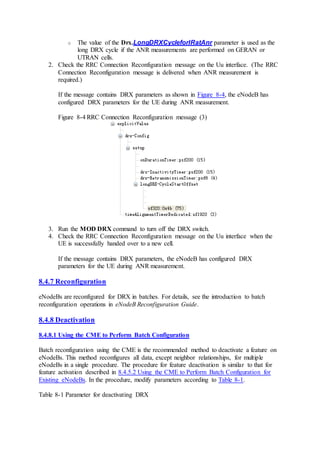 o The value of the Drx.LongDRXCycleforIRatAnr parameter is used as the
long DRX cycle if the ANR measurements are performed on GERAN or
UTRAN cells.
2. Check the RRC Connection Reconfiguration message on the Uu interface. (The RRC
Connection Reconfiguration message is delivered when ANR measurement is
required.)
If the message contains DRX parameters as shown in Figure 8-4, the eNodeB has
configured DRX parameters for the UE during ANR measurement.
Figure 8-4 RRC Connection Reconfiguration message (3)
3. Run the MOD DRX command to turn off the DRX switch.
4. Check the RRC Connection Reconfiguration message on the Uu interface when the
UE is successfully handed over to a new cell.
If the message contains DRX parameters, the eNodeB has configured DRX
parameters for the UE during ANR measurement.
8.4.7 Reconfiguration
eNodeBs are reconfigured for DRX in batches. For details, see the introduction to batch
reconfiguration operations in eNodeB Reconfiguration Guide.
8.4.8 Deactivation
8.4.8.1 Using the CME to Perform Batch Configuration
Batch reconfiguration using the CME is the recommended method to deactivate a feature on
eNodeBs. This method reconfigures all data, except neighbor relationships, for multiple
eNodeBs in a single procedure. The procedure for feature deactivation is similar to that for
feature activation described in 8.4.5.2 Using the CME to Perform Batch Configuration for
Existing eNodeBs. In the procedure, modify parameters according to Table 8-1.
Table 8-1 Parameter for deactivating DRX
 