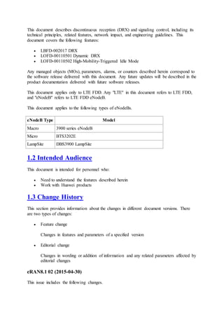 This document describes discontinuous reception (DRX) and signaling control, including its
technical principles, related features, network impact, and engineering guidelines. This
document covers the following features:
 LBFD-002017 DRX
 LOFD-00110501 Dynamic DRX
 LOFD-00110502 High-Mobility-Triggered Idle Mode
Any managed objects (MOs), parameters, alarms, or counters described herein correspond to
the software release delivered with this document. Any future updates will be described in the
product documentation delivered with future software releases.
This document applies only to LTE FDD. Any "LTE" in this document refers to LTE FDD,
and "eNodeB" refers to LTE FDD eNodeB.
This document applies to the following types of eNodeBs.
eNodeB Type Model
Macro 3900 series eNodeB
Micro BTS3202E
LampSite DBS3900 LampSite
1.2 Intended Audience
This document is intended for personnel who:
 Need to understand the features described herein
 Work with Huawei products
1.3 Change History
This section provides information about the changes in different document versions. There
are two types of changes:
 Feature change
Changes in features and parameters of a specified version
 Editorial change
Changes in wording or addition of information and any related parameters affected by
editorial changes
eRAN8.1 02 (2015-04-30)
This issue includes the following changes.
 