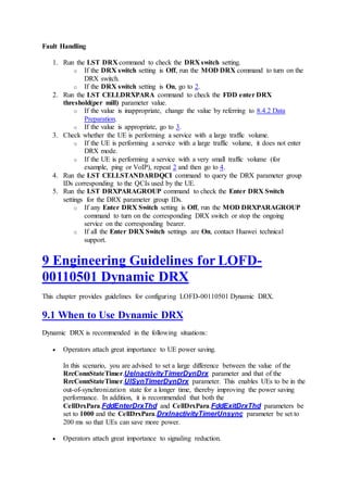 Fault Handling
1. Run the LST DRX command to check the DRX switch setting.
o If the DRX switch setting is Off, run the MOD DRX command to turn on the
DRX switch.
o If the DRX switch setting is On, go to 2.
2. Run the LST CELLDRXPARA command to check the FDD enter DRX
threshold(per mill) parameter value.
o If the value is inappropriate, change the value by referring to 8.4.2 Data
Preparation.
o If the value is appropriate, go to 3.
3. Check whether the UE is performing a service with a large traffic volume.
o If the UE is performing a service with a large traffic volume, it does not enter
DRX mode.
o If the UE is performing a service with a very small traffic volume (for
example, ping or VoIP), repeat 2 and then go to 4.
4. Run the LST CELLSTANDARDQCI command to query the DRX parameter group
IDs corresponding to the QCIs used by the UE.
5. Run the LST DRXPARAGROUP command to check the Enter DRX Switch
settings for the DRX parameter group IDs.
o If any Enter DRX Switch setting is Off, run the MOD DRXPARAGROUP
command to turn on the corresponding DRX switch or stop the ongoing
service on the corresponding bearer.
o If all the Enter DRX Switch settings are On, contact Huawei technical
support.
9 Engineering Guidelines for LOFD-
00110501 Dynamic DRX
This chapter provides guidelines for configuring LOFD-00110501 Dynamic DRX.
9.1 When to Use Dynamic DRX
Dynamic DRX is recommended in the following situations:
 Operators attach great importance to UE power saving.
In this scenario, you are advised to set a large difference between the value of the
RrcConnStateTimer.UeInactivityTimerDynDrx parameter and that of the
RrcConnStateTimer.UlSynTimerDynDrx parameter. This enables UEs to be in the
out-of-synchronization state for a longer time, thereby improving the power saving
performance. In addition, it is recommended that both the
CellDrxPara.FddEnterDrxThd and CellDrxPara.FddExitDrxThd parameters be
set to 1000 and the CellDrxPara.DrxInactivityTimerUnsync parameter be set to
200 ms so that UEs can save more power.
 Operators attach great importance to signaling reduction.
 