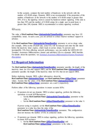 In this scenario, compare the total number of handovers in the network with the
number of E-RAB setups. Dynamic DRX is not recommended if the proportion of the
number of handovers in the network to the number of E-RAB setups is greater than
50%. If it is, the signaling storm is caused by handover-related signaling. If the ratio is
less than 50% and the number of E-RAB setups for a single user in peak hours is
greater than 200, dynamic DRX is recommended to reduce signaling overhead.
NOTE:
The value of RrcConnStateTimer.UeInactivityTimerDynDrx parameter may have UE
compatibility issues. In such a case, you are advised to contact Huawei technical support in
advance.
If the RrcConnStateTimer.UeInactivityTimerDynDrx parameter is set to a large value
(for example, 200s) on the eNodeB side, some UEs will be released and enter the idle mode
before the inactivity timer expires, which leads to service drops. To prevent such
incompatible UEs from affecting network performance, you can enable the LBFD-081103
Terminal Awareness Differentiation feature and add these UEs to a dynamic DRX blacklist.
For details about the operation, see Terminal Awareness Differentiation Feature Parameter
Description.
9.2 Required Information
The RrcConnStateTimer.UeInactivityTimerDynDrx parameter specifies the length of the
inactivity timer for UEs that support DRX, and the RrcConnStateTimer.UeInactiveTimer
parameter specifies the length of the inactivity timer for UEs that do not support DRX.
Before deploying dynamic DRX, collect information about the
RrcConnStateTimer.UeInactiveTimer and RrcConnStateTimer.UlSynTimer parameter
values. Assume that the values of the RrcConnStateTimer.UeInactiveTimer and
RrcConnStateTimer.UlSynTimer parameters are a and b, respectively.
Perform either of the following operations to ensure accurate KPIs:
 If operators do not use dynamic DRX to reduce signaling, perform the following
operations to avoid KPI fluctuations:
o Set the RrcConnStateTimer.UeInactivityTimerDynDrx parameter to the
value a.
o Set the RrcConnStateTimer.UlSynTimerDynDrx parameter to the value b.
If power saving is required, set the RrcConnStateTimer.UlSynTimerDynDrx
parameter to a value less than the value of the
RrcConnStateTimer.UeInactivityTimerDynDrx parameter. This configuration
does not increase the number of UEs in connected mode.
 If operators use dynamic DRX to reduce signaling, perform the following operations
to ensure KPI accuracy:
1. Set the RrcConnStateTimer.UlSynTimerDynDrx and
RrcConnStateTimer.UlSynTimer parameters to the value a.
 