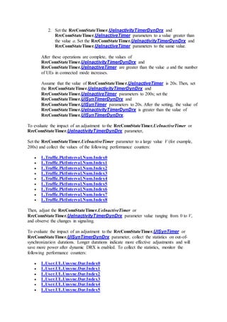 2. Set the RrcConnStateTimer.UeInactivityTimerDynDrx and
RrcConnStateTimer.UeInactiveTimer parameters to a value greater than
the value a. Set the RrcConnStateTimer.UeInactivityTimerDynDrx and
RrcConnStateTimer.UeInactiveTimer parameters to the same value.
After these operations are complete, the values of
RrcConnStateTimer.UeInactivityTimerDynDrx and
RrcConnStateTimer.UeInactiveTimer are greater than the value a and the number
of UEs in connected mode increases.
Assume that the value of RrcConnStateTimer.UeInactiveTimer is 20s. Then, set
the RrcConnStateTimer.UeInactivityTimerDynDrx and
RrcConnStateTimer.UeInactiveTimer parameters to 200s; set the
RrcConnStateTimer.UlSynTimerDynDrx and
RrcConnStateTimer.UlSynTimer parameters to 20s. After the setting, the value of
RrcConnStateTimer.UeInactivityTimerDynDrx is greater than the value of
RrcConnStateTimer.UlSynTimerDynDrx.
To evaluate the impact of an adjustment to the RrcConnStateTimer.UeInactiveTimer or
RrcConnStateTimer.UeInactivityTimerDynDrx parameter,
Set the RrcConnStateTimer.UeInactiveTimer parameter to a large value V (for example,
200s) and collect the values of the following performance counters:
 L.Traffic.PktInterval.Num.Index0
 L.Traffic.PktInterval.Num.Index1
 L.Traffic.PktInterval.Num.Index2
 L.Traffic.PktInterval.Num.Index3
 L.Traffic.PktInterval.Num.Index4
 L.Traffic.PktInterval.Num.Index5
 L.Traffic.PktInterval.Num.Index6
 L.Traffic.PktInterval.Num.Index7
 L.Traffic.PktInterval.Num.Index8
Then, adjust the RrcConnStateTimer.UeInactiveTimer or
RrcConnStateTimer.UeInactivityTimerDynDrx parameter value ranging from 0 to V,
and observe the changes in signaling.
To evaluate the impact of an adjustment to the RrcConnStateTimer.UlSynTimer or
RrcConnStateTimer.UlSynTimerDynDrx parameter, collect the statistics on out-of-
synchronization durations. Longer durations indicate more effective adjustments and will
save more power after dynamic DRX is enabled. To collect the statistics, monitor the
following performance counters:
 L.User.UL.Unsync.Dur.Index0
 L.User.UL.Unsync.Dur.Index1
 L.User.UL.Unsync.Dur.Index2
 L.User.UL.Unsync.Dur.Index3
 L.User.UL.Unsync.Dur.Index4
 L.User.UL.Unsync.Dur.Index5
 