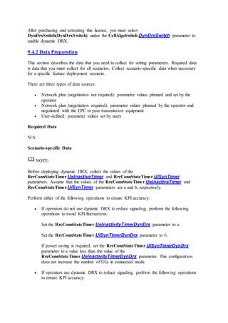 After purchasing and activating this license, you must select
DynDrxSwitch(DynDrxSwitch) under the CellAlgoSwitch.DynDrxSwitch parameter to
enable dynamic DRX.
9.4.2 Data Preparation
This section describes the data that you need to collect for setting parameters. Required data
is data that you must collect for all scenarios. Collect scenario-specific data when necessary
for a specific feature deployment scenario.
There are three types of data sources:
 Network plan (negotiation not required): parameter values planned and set by the
operator
 Network plan (negotiation required): parameter values planned by the operator and
negotiated with the EPC or peer transmission equipment
 User-defined: parameter values set by users
Required Data
N/A
Scenario-specific Data
NOTE:
Before deploying dynamic DRX, collect the values of the
RrcConnStateTimer.UeInactiveTimer and RrcConnStateTimer.UlSynTimer
parameters. Assume that the values of the RrcConnStateTimer.UeInactiveTimer and
RrcConnStateTimer.UlSynTimer parameters are a and b, respectively.
Perform either of the following operations to ensure KPI accuracy:
 If operators do not use dynamic DRX to reduce signaling, perform the following
operations to avoid KPI fluctuations:
Set the RrcConnStateTimer.UeInactivityTimerDynDrx parameter to a.
Set the RrcConnStateTimer.UlSynTimerDynDrx parameter to b.
If power saving is required, set the RrcConnStateTimer.UlSynTimerDynDrx
parameter to a value less than the value of the
RrcConnStateTimer.UeInactivityTimerDynDrx parameter. This configuration
does not increase the number of UEs in connected mode.
 If operators use dynamic DRX to reduce signaling, perform the following operations
to ensure KPI accuracy:
 