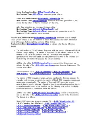 Set the RrcConnStateTimer.UlSynTimerDynDrx and
RrcConnStateTimer.UlSynTimer parameters to the value a.
Set the RrcConnStateTimer.UeInactivityTimerDynDrx and
RrcConnStateTimer.UeInactiveTimer parameters to a value greater than a, and
ensure that the values of the two parameters are the same.
After these operations are complete, the values of the
RrcConnStateTimer.UeInactivityTimerDynDrx and
RrcConnStateTimer.UeInactiveTimer parameters are greater than a and the
number of UEs in connected mode increases.
After the RrcConnStateTimer.UeInactivityTimerDynDrx parameter is set to a larger
value, you are advised to use new methods to ensure KPI accuracy and collect information
about KPI changes before deploying dynamic DRX. Setting
RrcConnStateTimer.UeInactivityTimerDynDrx to a larger value has the following
impact:
 The total number of E-RAB releases decreases, while the number of abnormal E-RAB
releases changes slightly. The number of decreased E-RAB releases converts into the
number of E-RABs in UE contexts when the UEs switch from the uplink
synchronization state to the uplink out-of-synchronization state. In this situation, use
the following new method to calculate the service drop rate:
Add the value of the L.E-RAB.Num.Syn2Unsyn counter to the denominator and
subtract the value of the L.E-RAB.Release.Unsyncounter from the denominator. The
formula is as follows:
Service drop rate (%) = L.E-RAB.AbnormRel/(L.E-RAB.AbnormRel + L.E-
RAB.NormRel + L.E-RAB.Num.Syn2Unsyn - L.E-RAB.Release.Unsyn)
 The number of RRC connection setups decreases significantly. In some scenarios (for
example, weak coverage scenarios), the number of failed RRC connection setups does
not decrease proportionally. The number of decreased RRC connection setups
converts into the number of times UEs switch from the out-of-synchronization state to
the synchronization state. In this situation, use the following new method to calculate
the success rate of RRC connection setups for services:
Add the value of the L.RRC.StateTrans.Unsyn2Syn.Succ counter to the numerator,
and add the value of the L.RRC.StateTrans.Unsyn2Syn counter to the denominator.
The formula is as follows:
Service RRC connection setup success rate (%) = (L.RRC.ConnReq.Succ.Mt +
L.RRC.ConnReq. Succ.MoData + L.RRC.ConnReq.Succ.EMC +
L.RRC.ConnReq.Succ.HighPri + L.RRC.ConnReq.Succ.DelayTol +
L.RRC.StateTrans.Unsyn2Syn.Succ)/(L.RRC.ConnReq.Att.Mt +
L.RRC.ConnReq.Att.MoData + L.RRC.ConnReq.Att.EMC +
L.RRC.ConnReq.Att.HighPri + L.RRC.ConnReq.Att.DelayTol +
L.RRC.StateTrans.Unsyn2Syn)
 