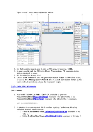 Figure 9-1 MO search and configuration window
3. On the Search tab page in area 2, enter an MO name, for example, CELL.
4. In area 3, double-click the MO in the Object Name column. All parameters in this
MO are displayed in area 4.
5. Set the parameters in area 4 or 5.
6. Choose CME > Planned Area > Export Incremental Scripts (U2000 client mode),
or choose Area Management > Planned Area > Export Incremental Scripts (CME
client mode), to export and activate the incremental scripts.
9.4.5.4 Using MMLCommands
MML Command
1. Run the LST RRCCONNSTATETIMER command to query the
RrcConnStateTimer.UeInactiveTimer parameter value (denoted by a) and
RrcConnStateTimer.UlSynTimer parameter value (denoted by b) parameters.
LST RRCCONNSTATETIMER:;
2. If operators do not use dynamic DRX to reduce signaling, perform the following
operations to avoid KPI fluctuations:
o Set the RrcConnStateTimer.UeInactivityTimerDynDrx parameter to the
value a.
o Set the RrcConnStateTimer.UlSynTimerDynDrx parameter to the value b.
 