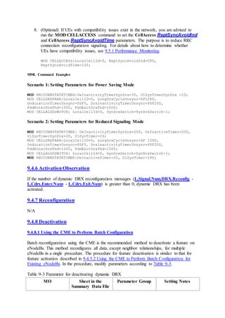8. (Optional) If UEs with compatibility issues exist in the network, you are advised to
run the MOD CELLACCESS command to set the CellAccess.ReptSyncAvoidInd
and CellAccess.ReptSyncAvoidTime parameters. The purpose is to reduce RRC
connection reconfiguration signaling. For details about how to determine whether
UEs have compatibility issues, see 9.5.1 Performance Monitoring.
MOD CELLACCESS:LocalCellId=0, ReptSyncAvoidInd=CFG,
ReptSyncAvoidTime=100;
MML Command Examples
Scenario 1: Setting Parameters for Power Saving Mode
MOD RRCCONNSTATETIMER:UeInactivityTimerDynDrx=35, UlSynTimerDynDrx =10;
MOD CELLDRXPARA:LocalCellID=0, LongDrxCycleUnsync=SF1280,
OndurationTimerUnsync=PSF5, DrxInactivityTimerUnsync=PSF200,
FddEnterDrxThd=1000, FddExitDrxThd=1000;
MOD CELLALGOSWITCH: LocalCellId=0, DynDrxSwitch=DynDrxSwitch-1;
Scenario 2: Setting Parameters for Reduced Signaling Mode
MOD RRCCONNSTATETIMER: UeInactivityTimerDynDrx=200, UeInactiveTimer=200,
UlSynTimerDynDrx=20, UlSynTimer=20;
MOD CELLDRXPARA:LocalCellID=0, LongDrxCycleUnsync=SF 1280,
OndurationTimerUnsync=PSF5, DrxInactivityTimerUnsync=PSF200,
FddEnterDrxThd=1000, FddExitDrxThd=1000;
MOD CELLALGOSWITCH: LocalCellId=0, DynDrxSwitch=DynDrxSwitch-1;
MOD RRCCONNSTATETIMER:UeInactiveTimer=20, UlSynTimer=180;
9.4.6 Activation Observation
If the number of dynamic DRX reconfiguration messages (L.Signal.Num.DRX.Reconfig -
L.Cdrx.Enter.Num - L.Cdrx.Exit.Num) is greater than 0, dynamic DRX has been
activated.
9.4.7 Reconfiguration
N/A
9.4.8 Deactivation
9.4.8.1 Using the CME to Perform Batch Configuration
Batch reconfiguration using the CME is the recommended method to deactivate a feature on
eNodeBs. This method reconfigures all data, except neighbor relationships, for multiple
eNodeBs in a single procedure. The procedure for feature deactivation is similar to that for
feature activation described in 9.4.5.2 Using the CME to Perform Batch Configuration for
Existing eNodeBs. In the procedure, modify parameters according to Table 9-3.
Table 9-3 Parameter for deactivating dynamic DRX
MO Sheet in the
Summary Data File
Parameter Group Setting Notes
 