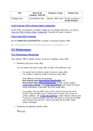 MO Sheet in the
Summary Data File
Parameter Group Setting Notes
CellAlgoSwitch eNodeB Radio Data Dynamic DRX switch Set this parameter to
DynDrxSwitch-0.
9.4.8.2 Using the CME to Perform Single Configuration
On the CME, set parameters according to Table 9-3. For detailed instructions, see 9.4.5.3
Using the CME to Perform Single Configuration described for feature activation.
9.4.8.3 Using MMLCommands
Run the MOD CELLALGOSWITCH command to deactivate dynamic DRX.
MOD CELLALGOSWITCH:LocalCellId=0,DynDrxSwitch=DynDrxSwitch-0;
9.5 Maintenance
9.5.1 Performance Monitoring
After dynamic DRX is enabled, monitor the power or signaling saving effect.
 Monitoring the power saving effect
You can monitor the power saving effect in either of the following ways:
o Use special tools to directly monitor the power saving effect.
o Use counters to indirectly monitor the power saving effect.
If the difference between the parameters
RrcConnStateTimer.UeInactivityTimerDynDrx and
RrcConnStateTimer.UlSynTimerDynDrx is large, use the counters
L.Cdrx.Active.TtiNum and L.Cdrx.Sleep.TtiNum and consider the power
saving performance to determine the power saving effect.
For example, when the DRX cycle is 40 ms, the UE does not turn off its
receiver; when the DRX cycle is 1280 ms, the UE turns off its receiver in
certain conditions. The L.Cdrx.Sleep.TtiNum counter indicates that less than
7% power is saved but actually more than 20% power is saved after the DRX
cycle increases from 40 ms to 1280 ms, provided that the traffic model
remains unchanged.
 Monitoring the signaling reduction effect
NOTE:
 