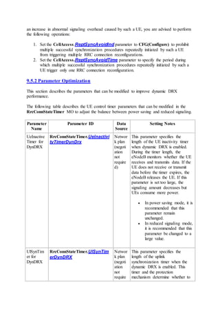 an increase in abnormal signaling overhead caused by such a UE, you are advised to perform
the following operations:
1. Set the CellAccess.ReptSyncAvoidInd parameter to CFG(Configure) to prohibit
multiple successful synchronization procedures repeatedly initiated by such a UE
from triggering multiple RRC connection reconfigurations.
2. Set the CellAccess.ReptSyncAvoidTime parameter to specify the period during
which multiple successful synchronization procedures repeatedly initiated by such a
UE trigger only one RRC connection reconfiguration.
9.5.2 Parameter Optimization
This section describes the parameters that can be modified to improve dynamic DRX
performance.
The following table describes the UE control timer parameters that can be modified in the
RrcConnStateTimer MO to adjust the balance between power saving and reduced signaling.
Parameter
Name
Parameter ID Data
Source
Setting Notes
UeInactive
Timer for
DynDRX
RrcConnStateTimer.UeInactivi
tyTimerDynDrx
Networ
k plan
(negoti
ation
not
require
d)
This parameter specifies the
length of the UE inactivity timer
when dynamic DRX is enabled.
During the timer length, the
eNodeB monitors whether the UE
receives and transmits data. If the
UE does not receive or transmit
data before the timer expires, the
eNodeB releases the UE. If this
parameter is set too large, the
signaling amount decreases but
UEs consume more power.
 In power saving mode, it is
recommended that this
parameter remain
unchanged.
 In reduced signaling mode,
it is recommended that this
parameter be changed to a
large value.
UlSynTim
er for
DynDRX
RrcConnStateTimer.UlSynTim
erDynDRX
Networ
k plan
(negoti
ation
not
require
This parameter specifies the
length of the uplink
synchronization timer when the
dynamic DRX is enabled. This
timer and the protection
mechanism determine whether to
 