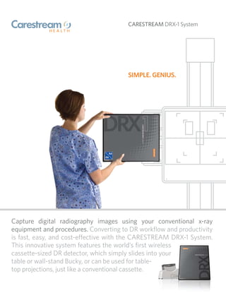 CARESTREAM DRX-1 System




                                      SIMPLE. GENIUS.




Capture digital radiography images using your conventional x-ray
equipment and procedures. Converting to DR workﬂow and productivity
is fast, easy, and cost-e ective with the CARESTREAM DRX-1 System.
This innovative system features the world’s ﬁrst wireless
cassette-sized DR detector, which simply slides into your
table or wall-stand Bucky, or can be used for table-
top projections, just like a conventional cassette.
 