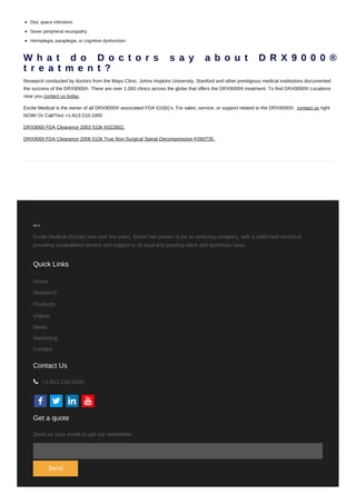 Disc space infections
Sever peripheral neuropathy
Hemiplegia, paraplegia, or cognitive dysfunction
W h a t d o D o c t o r s s a y a b o u t D R X 9 0 0 0 ® d
t r e a t m e n t ?
Research conducted by doctors from the Mayo Clinic, Johns Hopkins University, Stanford and other prestigious medical institutions documented
the success of the DRX9000®. There are over 1,000 clinics across the globe that offers the DRX9000® treatment. To find DRX9000® Locations
near you contact us today.
Excite Medical is the owner of all DRX9000® associated FDA 510(k)’s. For sales, service, or support related to the DRX9000®, contact us right
NOW! Or Call/Text +1-813-210-1000
DRX9000 FDA Clearance 2003 510k K022602.
DRX9000 FDA Clearance 2006 510k True Non-Surgical Spinal Decompression K060735.
Excite Medical (Excite) was over the years, Excite has proven to be an enduring company, with a solid track record of
providing unparalleled service and support to its loyal and growing client and distributor base.
Quick Links
Home
Research
Products
Videos
News
Marketing
Contact
Contact Us
   
+1.813.210.1000
Get a quote
Send us your email to get our newsletter
Send
 