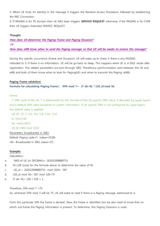 5. When UE finds it's identity in the message it triggers the Random Access Procedure. followed by establishing
the RRC Connection.
6. If PAGING is for PS domain then UE NAS layer triggers SERVICE REQUEST otherwise, if the PAGING is for CSFB
then UE triggers Extended SERVICE REQUEST.
Thought:
How does UE determine the Paging Frame and Paging Occasion?
OR
How does eNB know when to send the Paging message so that UE will be awake to receive the message?
During this specific occurrence (Frame and Occasion), UE will wake up to check if there is any PAGING
intended to it. If there is no information, UE will be go back to sleep. This happens when UE is in IDLE mode after
registration. The related parameters are sent through SIB2. Therefore,a synchronization exist between the UE and
eNB and both of them know when to look for Paging(UE) and when to transmit the Paging (eNB).
Paging Frame calulation:
Formula for calculating Paging Frame::: SFN mod T= (T div N) * (UE_id mod N)
where,
- T: DRX cycle of the UE. T is determined by the shortest of the UE specific DRX value, if allocated by upper layers,
and a default DRX value broadcast in system information. If UE specific DRX is not configured by upper layers,
the default value is applied.
- nB: 4T, 2T, T, T/2, T/4, T/8, T/16, T/32.
- N: min(T,nB)
- Ns: max(1,nB/T)
- UE_ID: IMSI mod 1024
Parameters broadcasted in SIB2:
Default Paging cycle=T; (value=rf128)
nB= Broadcasted in SIB2 (value=1T)
Example:
Calculation:
a. IMSI of UE (in DECIMAL)= 262022008880715
b. N=128 (Look for the formula above to determine the value of N)
c. UE_id = 262022008880715 mod 1024= 587
d. (UE_id mod N)= 587 mod 128=75
e. (T div N)= 128 / 128 = 1
Therefore, SFN mod T =75
So, whenever SFN mod T will be 75, UE will wake to read if there is a Paging message addressed to it.
From this particular SFN the frame is derived. Now, the frame is identified but we also need to know that on
which sub frame the Paging information is present. To determine, this Paging Ocassion is used.
 