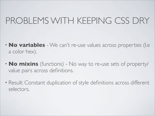 PROBLEMS WITH KEEPING CSS DRY

• No  variables - We can’t re-use values across properties (I.e
 a color hex).

• No  mixins (functions) - No way to re-use sets of property/
 value pairs across deﬁnitions.

• Result: Constant   duplication of style deﬁnitions across different
 selectors.
 