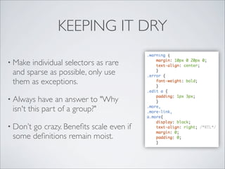 KEEPING IT DRY

• Make individual selectors as rare
 and sparse as possible, only use
 them as exceptions.

• Always   have an answer to "Why
 isn't this part of a group?"

• Don’t
      go crazy. Beneﬁts scale even if
 some deﬁnitions remain moist.
 