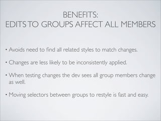 BENEFITS:
EDITS TO GROUPS AFFECT ALL MEMBERS

• Avoids   need to ﬁnd all related styles to match changes.

• Changes   are less likely to be inconsistently applied.

• When   testing changes the dev sees all group members change
 as well.

• Moving   selectors between groups to restyle is fast and easy.
 