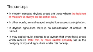 The concept
• In modern concept, dryland areas are those where the balance
of moisture is always on the deficit side.
• In other words, annual evapotranspiration exceeds precipitation.
• In dryland agriculture there is no consideration of amount of
rainfall.
• It may appear quiet strange to a layman that even those areas
which receive 1100 mm or more rainfall annually fall in the
category of dryland agriculture under this concept.
 