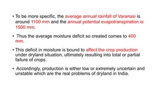 • To be more specific, the average annual rainfall of Varanasi is
around 1100 mm and the annual potential evapotranspiration is
1500 mm.
• Thus the average moisture deficit so created comes to 400
mm.
• This deficit in moisture is bound to affect the crop production
under dryland situation, ultimately resulting into total or partial
failure of crops.
• Accordingly, production is either low or extremely uncertain and
unstable which are the real problems of dryland in India.
 