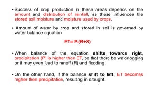 • Success of crop production in these areas depends on the
amount and distribution of rainfall, as these influences the
stored soil moisture and moisture used by crops.
• Amount of water by crop and stored in soil is governed by
water balance equation
ET= P-(R+S)
• When balance of the equation shifts towards right,
precipitation (P) is higher then ET, so that there be waterlogging
or it may even lead to runoff (R) and flooding.
• On the other hand, if the balance shift to left, ET becomes
higher then precipitation, resulting in drought.
 