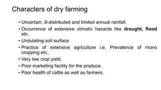 Characters of dry farming
• Uncertain, ill-distributed and limited annual rainfall.
• Occurrence of extensive climatic hazards like drought, flood
etc.
• Undulating soil surface
• Practice of extensive agriculture i.e. Prevalence of mono
cropping etc..
• Very low crop yield.
• Poor marketing facility for the produce.
• Poor health of cattle as well as farmers.
 